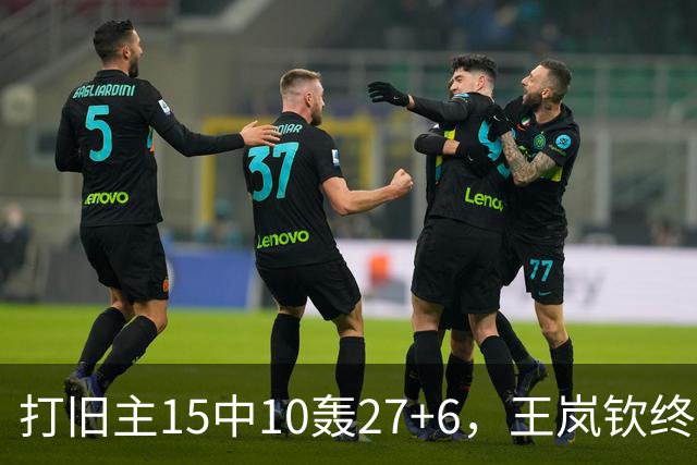 打旧主15中10轰27+6，王岚钦终于醒了，山东这钱没白花，邱彪猛夸