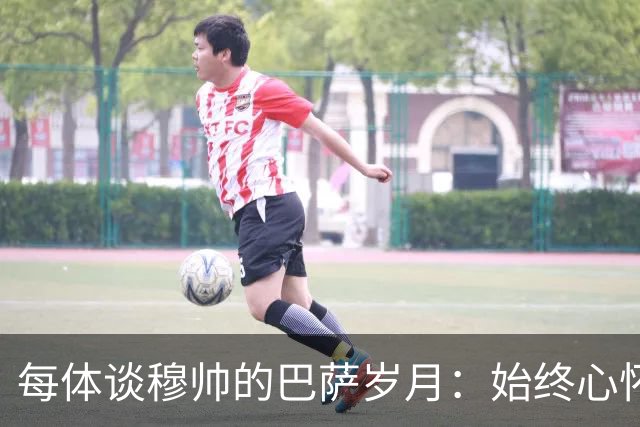 每体谈穆帅的巴萨岁月：始终心怀善意，激烈对决没抹去美好过往