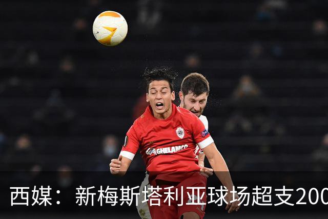 西媒：新梅斯塔利亚球场超支2000万欧，总成本破2.5亿欧