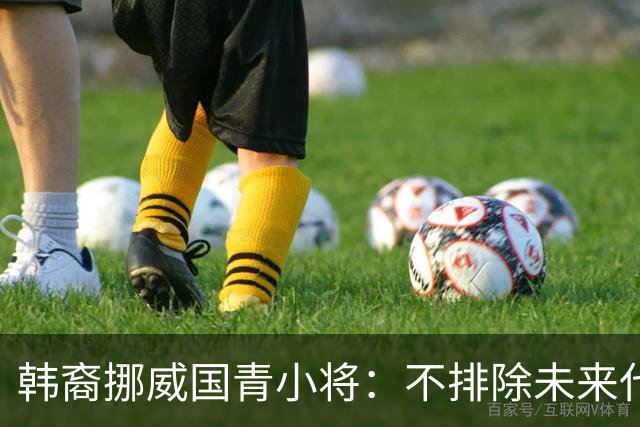 韩裔挪威国青小将：不排除未来代表韩国出战的可能；现阶段专注挪威